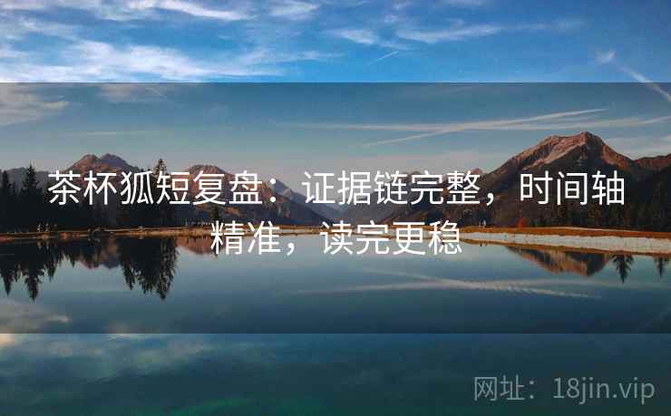 茶杯狐短复盘：证据链完整，时间轴精准，读完更稳