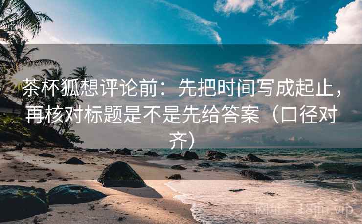 茶杯狐想评论前：先把时间写成起止，再核对标题是不是先给答案（口径对齐）