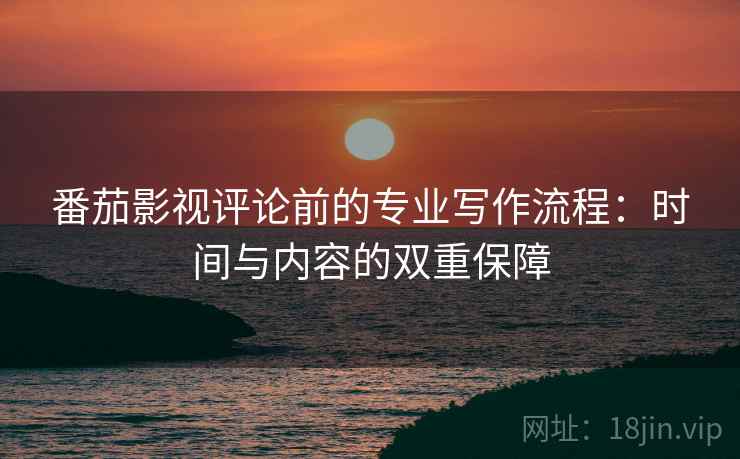 番茄影视评论前的专业写作流程：时间与内容的双重保障