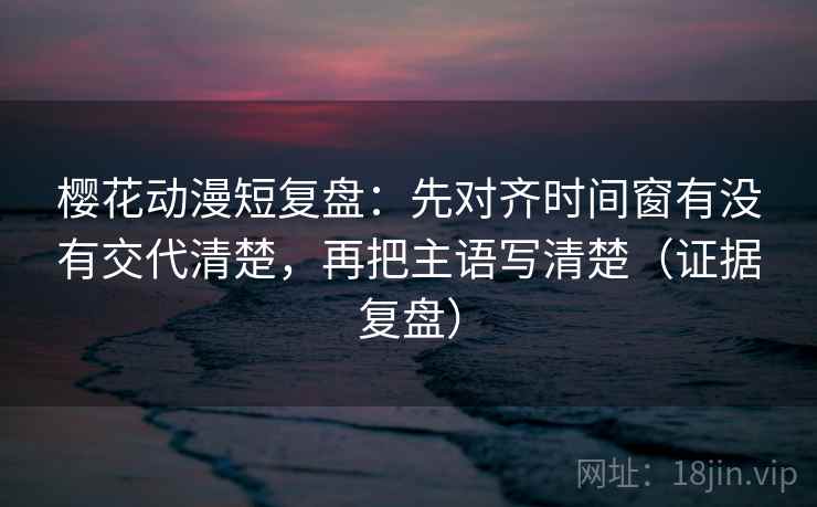 樱花动漫短复盘：先对齐时间窗有没有交代清楚，再把主语写清楚（证据复盘）