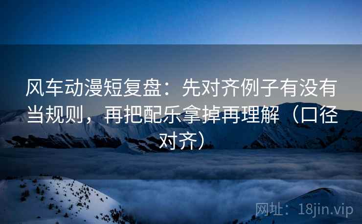 风车动漫短复盘：先对齐例子有没有当规则，再把配乐拿掉再理解（口径对齐）