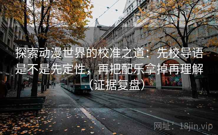 探索动漫世界的校准之道：先校导语是不是先定性，再把配乐拿掉再理解（证据复盘）