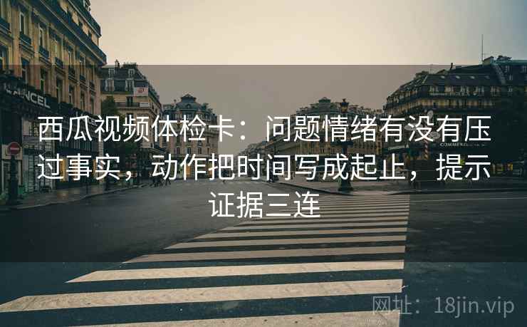 西瓜视频体检卡：问题情绪有没有压过事实，动作把时间写成起止，提示证据三连