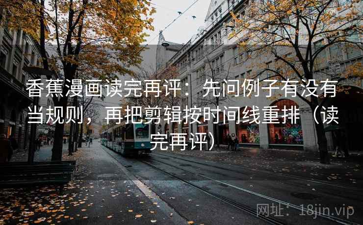 香蕉漫画读完再评：先问例子有没有当规则，再把剪辑按时间线重排（读完再评）