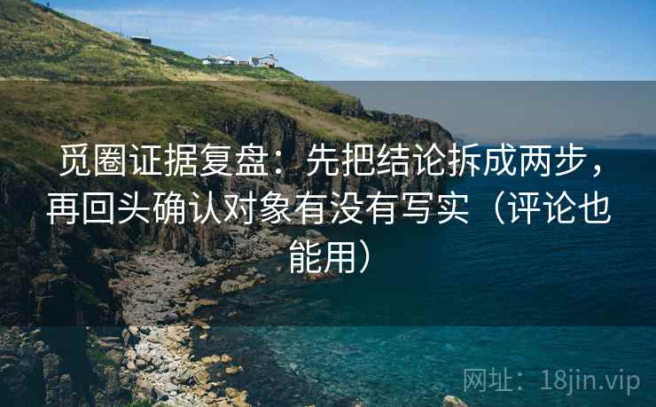 觅圈证据复盘：先把结论拆成两步，再回头确认对象有没有写实（评论也能用）