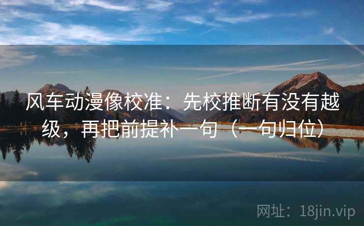 风车动漫像校准：先校推断有没有越级，再把前提补一句（一句归位）