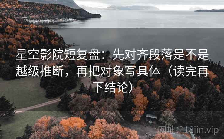 星空影院短复盘：先对齐段落是不是越级推断，再把对象写具体（读完再下结论）