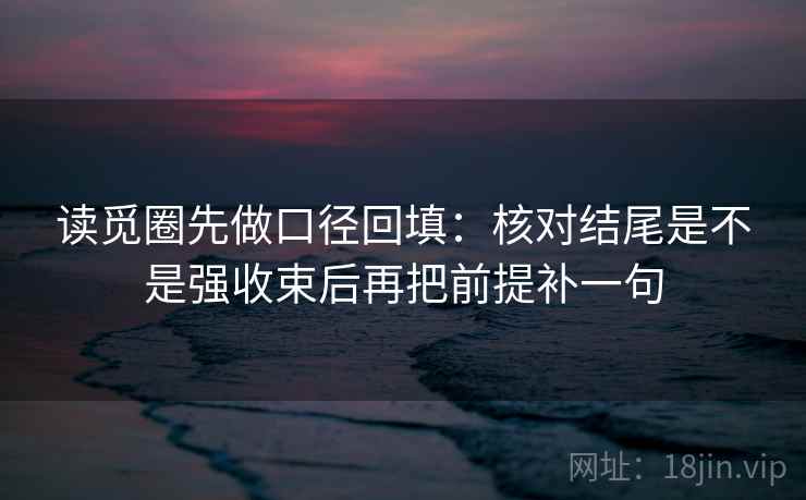 读觅圈先做口径回填：核对结尾是不是强收束后再把前提补一句