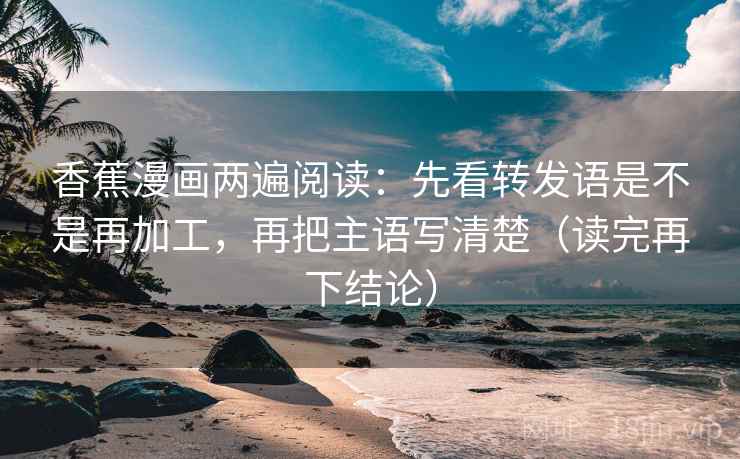 香蕉漫画两遍阅读：先看转发语是不是再加工，再把主语写清楚（读完再下结论）