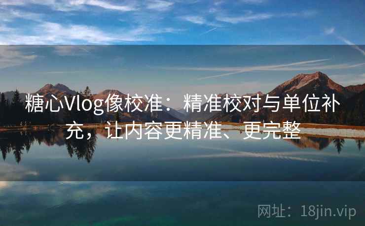 糖心Vlog像校准：精准校对与单位补充，让内容更精准、更完整