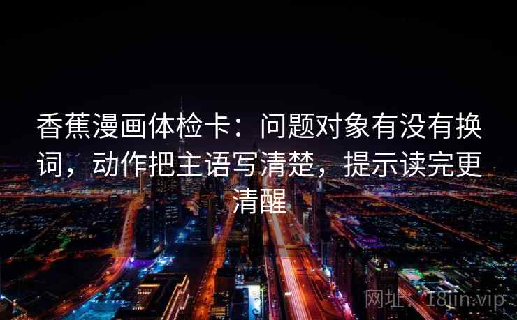 香蕉漫画体检卡:问题对象有没有换词,动作把主语写清楚,提示读完更清醒 香蕉漫画体检卡:问题对象有没有换词,动作把主语写清楚,提示读完更清醒