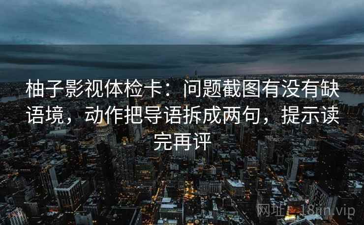 柚子影视体检卡:问题截图有没有缺语境,动作把导语拆成两句,提示读完再评 柚子影视体检卡:问题截图有没有缺语境,动作把导语拆成两句,提示读完再评