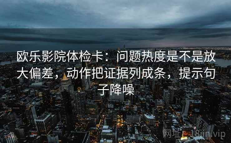 欧乐影院体检卡:问题热度是不是放大偏差,动作把证据列成条,提示句子降噪 欧乐影院体检卡:问题热度是不是放大偏差,动作把证据列成条,提示句子降噪